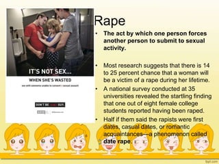 Rape
• The act by which one person forces
another person to submit to sexual
activity.
• Most research suggests that there is 14
to 25 percent chance that a woman will
be a victim of a rape during her lifetime.
• A national survey conducted at 35
universities revealed the startling finding
that one out of eight female college
students reported having been raped.
• Half if them said the rapists were first
dates, casual dates, or romantic
acquaintances—a phenomenon called
date rape.
 