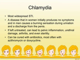 Chlamydia
• Most widespread STI.
• A disease that in women initially produces no symptoms
and in men causes a burning sensation during urination
and a discharge from the penis.
• If left untreated, can lead to pelvic inflammation, urethral
damage, arthritis, and even sterility.
• Can be cured with antibiotics, most often with
azithromycin or doxycycline.
 
