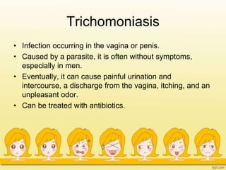 Trichomoniasis
• Infection occurring in the vagina or penis.
• Caused by a parasite, it is often without symptoms,
especially in men.
• Eventually, it can cause painful urination and
intercourse, a discharge from the vagina, itching, and an
unpleasant odor.
• Can be treated with antibiotics.
 