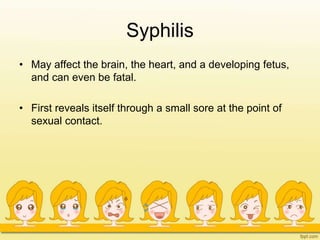 Syphilis
• May affect the brain, the heart, and a developing fetus,
and can even be fatal.
• First reveals itself through a small sore at the point of
sexual contact.
 