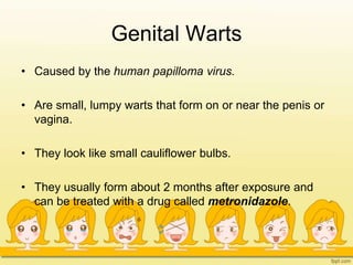 Genital Warts
• Caused by the human papilloma virus.
• Are small, lumpy warts that form on or near the penis or
vagina.
• They look like small cauliflower bulbs.
• They usually form about 2 months after exposure and
can be treated with a drug called metronidazole.
 