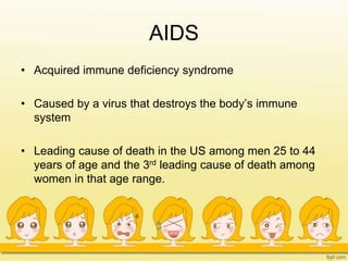AIDS
• Acquired immune deficiency syndrome
• Caused by a virus that destroys the body’s immune
system
• Leading cause of death in the US among men 25 to 44
years of age and the 3rd leading cause of death among
women in that age range.
 