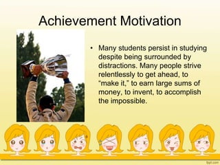 Achievement Motivation
• Many students persist in studying
despite being surrounded by
distractions. Many people strive
relentlessly to get ahead, to
“make it,” to earn large sums of
money, to invent, to accomplish
the impossible.
 