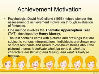 Achievement Motivation
• Psychologist David McClelland (1958) helped pioneer the
assessment of achievement motivation through evaluation
of fantasies.
• One method involves the Thematic Apperception Test
(TAT), developed by Henry Murray.
• The test contains cards with pictures and drawings that are
subject to various interpretations. Individuals are shown one
or more test cards and asked to construct stories about the
pictured theme: to indicate what led up to it, what the
characters are thinking and feeling, and what is likely to
happen.
 