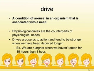 drive
• A condition of arousal in an organism that is
associated with a need.
• Physiological drives are the counterparts of
physiological needs.
• Drives arouse us to action and tend to be stronger
when we have been deprived longer.
– Ex. We are hungrier when we haven’t eaten for
10 hours than 1 hour.
 