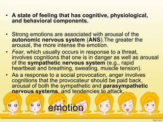 emotion
• A state of feeling that has cognitive, physiological,
and behavioral components.
• Strong emotions are associated with arousal of the
autonomic nervous system (ANS).The greater the
arousal, the more intense the emotion.
• Fear, which usually occurs in response to a threat,
involves cognitions that one is in danger as well as arousal
of the sympathetic nervous system (e.g., rapid
heartbeat and breathing, sweating, muscle tension).
• As a response to a social provocation, anger involves
cognitions that the provocateur should be paid back,
arousal of both the sympathetic and parasympathetic
nervous systems, and tendencies to attack.
 