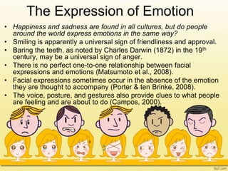 The Expression of Emotion
• Happiness and sadness are found in all cultures, but do people
around the world express emotions in the same way?
• Smiling is apparently a universal sign of friendliness and approval.
• Baring the teeth, as noted by Charles Darwin (1872) in the 19th
century, may be a universal sign of anger.
• There is no perfect one-to-one relationship between facial
expressions and emotions (Matsumoto et al., 2008).
• Facial expressions sometimes occur in the absence of the emotion
they are thought to accompany (Porter & ten Brinke, 2008).
• The voice, posture, and gestures also provide clues to what people
are feeling and are about to do (Campos, 2000).
 