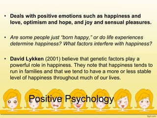 Positive Psychology
• Deals with positive emotions such as happiness and
love, optimism and hope, and joy and sensual pleasures.
• Are some people just “born happy,” or do life experiences
determine happiness? What factors interfere with happiness?
• David Lykken (2001) believe that genetic factors play a
powerful role in happiness. They note that happiness tends to
run in families and that we tend to have a more or less stable
level of happiness throughout much of our lives.
 