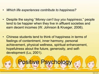Positive Psychology
• Which life experiences contribute to happiness?
• Despite the saying “Money can’t buy you happiness,” people
tend to be happier when they live in affluent societies and
earn decent incomes (W. Johnson & Krueger, 2006).
• Chinese students tend to think of happiness in terms of
feelings of contentment, inner harmony, personal
achievement, physical wellness, spiritual enhancement,
hopefulness about the future, generosity, and self-
development (Lu, 2001).
 