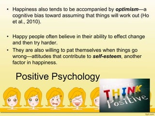 Positive Psychology
• Happiness also tends to be accompanied by optimism—a
cognitive bias toward assuming that things will work out (Ho
et al., 2010).
• Happy people often believe in their ability to effect change
and then try harder.
• They are also willing to pat themselves when things go
wrong—attitudes that contribute to self-esteem, another
factor in happiness.
 