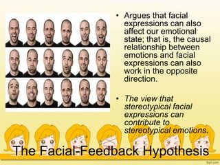 The Facial-Feedback Hypothesis
• Argues that facial
expressions can also
affect our emotional
state; that is, the causal
relationship between
emotions and facial
expressions can also
work in the opposite
direction.
• The view that
stereotypical facial
expressions can
contribute to
stereotypical emotions.
 
