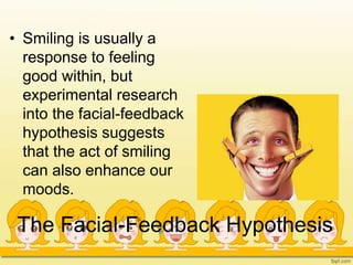 The Facial-Feedback Hypothesis
• Smiling is usually a
response to feeling
good within, but
experimental research
into the facial-feedback
hypothesis suggests
that the act of smiling
can also enhance our
moods.
 