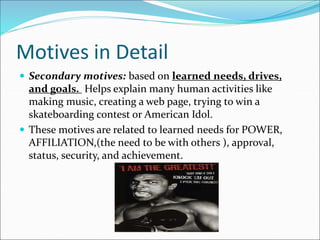 Motives in Detail
 Secondary motives: based on learned needs, drives,
and goals. Helps explain many human activities like
making music, creating a web page, trying to win a
skateboarding contest or American Idol.
 These motives are related to learned needs for POWER,
AFFILIATION,(the need to be with others ), approval,
status, security, and achievement.
 