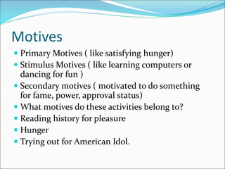 Motives
 Primary Motives ( like satisfying hunger)
 Stimulus Motives ( like learning computers or
dancing for fun )
 Secondary motives ( motivated to do something
for fame, power, approval status)
 What motives do these activities belong to?
 Reading history for pleasure
 Hunger
 Trying out for American Idol.
 