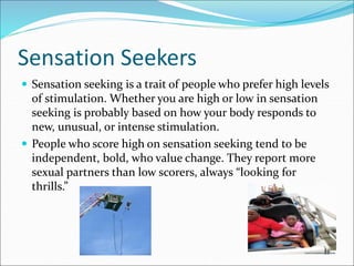 Sensation Seekers
 Sensation seeking is a trait of people who prefer high levels
of stimulation. Whether you are high or low in sensation
seeking is probably based on how your body responds to
new, unusual, or intense stimulation.
 People who score high on sensation seeking tend to be
independent, bold, who value change. They report more
sexual partners than low scorers, always “looking for
thrills.”
 