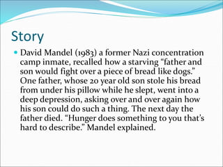 Story
 David Mandel (1983) a former Nazi concentration
camp inmate, recalled how a starving “father and
son would fight over a piece of bread like dogs.”
One father, whose 20 year old son stole his bread
from under his pillow while he slept, went into a
deep depression, asking over and over again how
his son could do such a thing. The next day the
father died. “Hunger does something to you that’s
hard to describe.” Mandel explained.
 