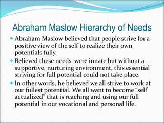 Abraham Maslow Hierarchy of Needs
 Abraham Maslow believed that people strive for a
positive view of the self to realize their own
potentials fully.
 Believed these needs were innate but without a
supportive, nurturing environment, this essential
striving for full potential could not take place.
 In other words, he believed we all strive to work at
our fullest potential. We all want to become “self
actualized” that is reaching and using our full
potential in our vocational and personal life.
 
