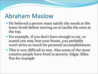 Abraham Maslow
 He believed a person must satisfy the needs at the
lower levels before moving on to tackle the ones at
the top.
 For example, if you don’t have enough to eat, or
scared you may lose your house, you probably
won’t strive as much for personal accomplishment.
 This is very difficult to test. Also some of the most
creative people have lived in poverty. Edgar Allen
Poe for example
 