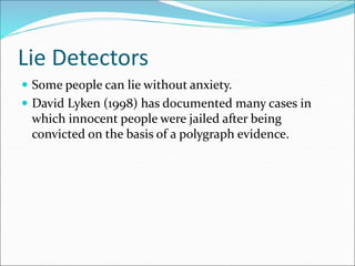 Lie Detectors
 Some people can lie without anxiety.
 David Lyken (1998) has documented many cases in
which innocent people were jailed after being
convicted on the basis of a polygraph evidence.
 