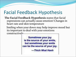 Facial Feedback Hypothesis
The Facial Feedback Hypothesis states that facial
expressions can actually cause emotion! Changes in
heart rate and skin temperature
Smiling when your down may help improve mood but
its important to deal with your emotions
constructively
 