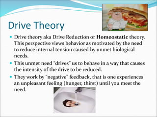 Drive Theory
 Drive theory aka Drive Reduction or Homeostatic theory.
This perspective views behavior as motivated by the need
to reduce internal tension caused by unmet biological
needs.
 This unmet need “drives” us to behave in a way that causes
the intensity of the drive to be reduced.
 They work by “negative” feedback, that is one experiences
an unpleasant feeling (hunger, thirst) until you meet the
need.
 