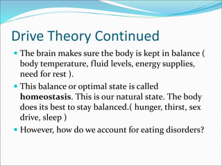 Drive Theory Continued
 The brain makes sure the body is kept in balance (
body temperature, fluid levels, energy supplies,
need for rest ).
 This balance or optimal state is called
homeostasis. This is our natural state. The body
does its best to stay balanced.( hunger, thirst, sex
drive, sleep )
 However, how do we account for eating disorders?
 