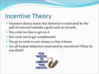 Incentive Theory
 Incentive theory states that behavior is motivated by the
pull of external (outside ) goals such as rewards.
 You come to class to get an A
 You work out to get compliments
 You go to work to earn money to buy a house
 Are all human behaviors motivated by incentives? What do
you think?
 