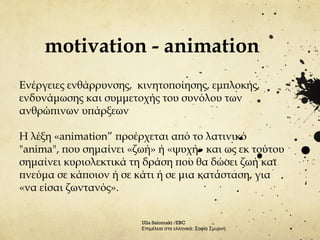 motivation - animation
Ενέργειες ενθάρρυνσης, κινητοποίησης, εμπλοκής,
ενδυνάμωσης και συμμετοχής του συνόλου των
ανθρώπινων υπάρξεων
Η λέξη «animation” προέρχεται από το λατινικό
"anima", που σημαίνει «ζωή» ή «ψυχή» και ως εκ τούτου
σημαίνει κυριολεκτικά τη δράση που θα δώσει ζωή και
πνεύμα σε κάποιον ή σε κάτι ή σε μια κατάσταση, για
«να είσαι ζωντανός».
Ulla Salomaki /EBC
Επιμέλεια στα ελληνικά: Σοφία Σμυρνή
 