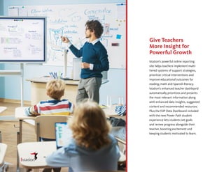 Give Teachers
More Insight for
Powerful Growth
Istation’s powerful online reporting
site helps teachers implement multi-
tiered systems of support strategies,
prioritize critical interventions and
improve educational outcomes for
reading, math and Spanish literacy.
Istation’s enhanced teacher dashboard
automatically prioritizes and presents
the most relevant information along
with enhanced data insights, suggested
content and recommended resources.
Plus the ISIP Data Dashboard included
with the new Power Path student
experience lets students set goals
and review progress alongside their
teacher, boosting excitement and
keeping students motivated to learn.
11
 