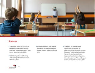 Sources
1 
“The Hidden Impact of COVID-19 on
Educators: Rising Health Concerns,
Lower Risk Tolerance and Benefit Gaps,”
Horace Mann, December 2020.
2 
“COVID’s Impact on K-12 Teaching
and Learning,” Whetstone, accessed
February 2, 2021.
3 
“Principal Leadership Style, Teacher
Motivation, and Teacher Retention,”
Willie E. Williams, Walden University,
2018.
4 
“The Effect of Challenge-Based
Gamification on Learning: An
Experiment in the Context of Statistics
Education,” Nikoletta Zampeta Legaki,
Nannan Xi, Juho Hamari, Kostas
Karpouzis, Vassilios Assimakopoulos,
International Journal of Human-Computer
Studies, Volume 144, December 2020.
12
 