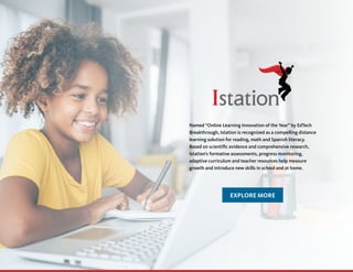 Named “Online Learning Innovation of the Year” by EdTech
Breakthrough, Istation is recognized as a compelling distance
learning solution for reading, math and Spanish literacy.
Based on scientific evidence and comprehensive research,
Istation’s formative assessments, progress monitoring,
adaptive curriculum and teacher resources help measure
growth and introduce new skills in school and at home.
EXPLORE MORE
 