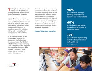 Teaching has never been easy—and
with the onset of COVID-19 these
challenges have only been exacerbated,
pushing more teachers to the brink.
According to a new report, 77% of
educators are working more hours than
a year ago, 60% enjoy their job less, and
59% do not feel secure in their school
district’s health and safety precautions.
Approximately 27% say they are
considering leaving their profession,
retiring early or taking a leave of
absence because of the pandemic.1
At the same time, students are also
struggling with motivation and
engagement. Whether learning is
in-person, remote or a hybrid of both,
school is not the same as it was in early
2020. Subsequently, student engagement
has dropped precipitously. In a recent
survey of K-12 educators, 92% of
schools reported an increase in
student disengagement.2
96%
of K-12 educators are very or
extremely concerned about
teachers’ social-emotional health
60%
of K-12 educators have seen an
increase in teacher turnover in
the last nine months
77%
of K-12 educators say motivating
students is the top instructional
challenge this year
Source: Whetstone
Despite these tough circumstances, many
administrators and educators have found
creative and empowering ways to lift both
teacher and student motivation to drive
greater engagement—and ultimately,
greater academic success. Their ideas and
stories are captured in this playbook and
can be put to impactful use now. They are
also timeless ideas that can be applied
well beyond today’s challenging teaching
and learning environment.
Here are 5 ideas to get you started.
2
 