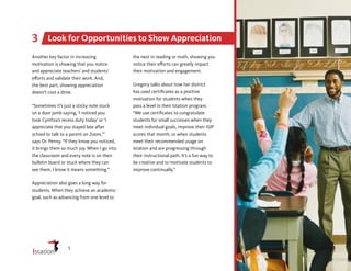 Another key factor in increasing
motivation is showing that you notice
and appreciate teachers’ and students’
efforts and validate their work. And,
the best part, showing appreciation
doesn’t cost a dime.
“Sometimes it’s just a sticky note stuck
on a door jamb saying, ‘I noticed you
took Cynthia’s recess duty today’ or ‘I
appreciate that you stayed late after
school to talk to a parent on Zoom,’”
says Dr. Penny. “If they know you noticed,
it brings them so much joy. When I go into
the classroom and every note is on their
bulletin board or stuck where they can
see them, I know it means something.”
Appreciation also goes a long way for
students. When they achieve an academic
goal, such as advancing from one level to
the next in reading or math, showing you
notice their efforts can greatly impact
their motivation and engagement.
Gregory talks about how her district
has used certificates as a positive
motivation for students when they
pass a level in their Istation program.
“We use certificates to congratulate
students for small successes when they
meet individual goals, improve their ISIP
scores that month, or when students
meet their recommended usage on
Istation and are progressing through
their instructional path. It’s a fun way to
be creative and to motivate students to
improve continually.”
Look for Opportunities to Show Appreciation
3
5
 