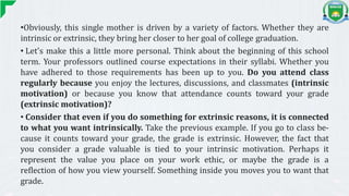 •Obviously, this single mother is driven by a variety of factors. Whether they are
intrinsic or extrinsic, they bring her closer to her goal of college graduation.
• Let's make this a little more personal. Think about the beginning of this school
term. Your professors outlined course expectations in their syllabi. Whether you
have adhered to those requirements has been up to you. Do you attend class
regularly because you enjoy the lectures, discussions, and classmates (intrinsic
motivation) or because you know that attendance counts toward your grade
(extrinsic motivation)?
• Consider that even if you do something for extrinsic reasons, it is connected
to what you want intrinsically. Take the previous example. If you go to class be-
cause it counts toward your grade, the grade is extrinsic. However, the fact that
you consider a grade valuable is tied to your intrinsic motivation. Perhaps it
represent the value you place on your work ethic, or maybe the grade is a
reflection of how you view yourself. Something inside you moves you to want that
grade.
 
