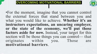 OVERCOMING MOTIVATIONAL BARRIERS
•For the moment, imagine that you cannot control
the external forces that stand between you and
what you would like to achieve. Whether it's an
instructors expectations, an uncaring employer,
or the state of the economy, we'll put those
factors aside for now. Instead, your target for this
section will be those things you can control— that
originates within you. Those are
motivational barriers.
 