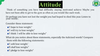 Attitude
Think of something you have had difficulty staying motivated achieve Maybe you
have not been able to get to the gym as often as you would like each week.
Or perhaps you have not lost the weight you had hoped to shed this year. Listen to
your words .
Consider these statement:
■‘I hope to lose weight.”
■‘I will try to lose weight.”
■‘I think I will be able to lose weighs”
What do you notice about these statements, especially the italicized words? Compare
them with the following statements:
■‘I wiki lose weight.’
■‘I shall lose weighs"
■‘I pledge to lose weighs“
 