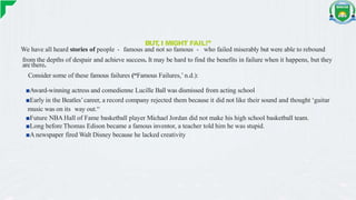 BUT
, I MIGHT FAIL!”
We have all heard stories of people - famous and not so famous - who failed miserably but were able to rebound
from the depths of despair and achieve success. It may be hard to find the benefits in failure when it happens, but they
are there.
Consider some of these famous failures (“Famous Failures,’ n.d.):
■Award-winning actress and comedienne Lucille Ball was dismissed from acting school
■Early in the Beatles’career, a record company rejected them because it did not like their sound and thought ‘guitar
music was on its way out.“
■Future NBA Hall of Fame basketball player Michael Jordan did not make his high school basketball team.
■Long before Thomas Edison became a famous inventor, a teacher told him he was stupid.
■A newspaper fired Walt Disney because he lacked creativity
 