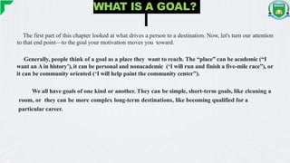 WHAT IS A GOAL?
The first part of this chapter looked at what drives a person to a destination. Now, let's turn our attention
to that end point—to the goal your motivation moves you toward.
Generally, people think of a goal as a place they want to reach. The “place” can be academic (“I
want an A in history’), it can be personal and nonacademic (‘I will run and finish a five-mile race”), or
it can be community oriented (‘I will help paint the community center”).
We all have goals of one kind or another. They can be simple, short-term goals, like cleaning a
room, or they can be more complex long-term destinations, like becoming qualified for a
particular career.
 