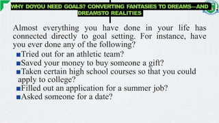 WHY DOYOU NEED GOALS? CONVERTING FANTASIES TO DREAMS—AND
DREAMSTO REALITIES
Almost everything you have done in your life has
connected directly to goal setting. For instance, have
you ever done any of the following?
■Tried out for an athletic team?
■Saved your money to buy someone a gift?
■Taken certain high school courses so that you could
apply to college?
■Filled out an application for a summer job?
■Asked someone for a date?
 