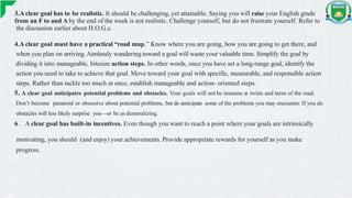 3.A clear goal has to be realistic. It should be challenging, yet attainable. Saying you will raise your English grade
from an F to and A by the end of the week is not realistic. Challenge yourself, but do not frustrate yourself. Refer to
the discussion earlier about H.O.G.s.
4.A clear goal must have a practical “road map.” Know where you are going, how you are going to get there, and
when you plan on arriving.Aimlessly wandering toward a goal will waste your valuable time. Simplify the goal by
dividing it into manageable, bitesize action steps. In other words, once you have set a long-range goal, identify the
action you need to take to achieve that goal. Move toward your goal with specific, measurable, and responsible action
steps. Rather than tackle too much at once, establish manageable and action- oriented steps.
5. A clear goal anticipates potential problems and obstacles. Your goals will not be immune æ twists and turns of the road.
Don’t become paranoid or obsessive about potential problems, but do anticipate some of the problems you may encounter. If you do
obstacles will less likely surprise you—or be as demoralizing.
6 . A clear goal has built-in incentives. Even though you want to reach a point where your goals are intrinsically
motivating, you should (and enjoy) your achievements. Provide appropriate rewards for yourself as you make
progress.
 