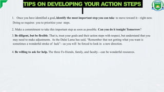 TIPS ON DEVELOPING YOUR ACTION STEPS
1. Once you have identified a goal, identify the most important step you can take to move toward it—right now.
Doing so requires you to prioritize your steps.
2. Make a commitment to take this important step as soon as possible. Can you do it tonight Tomorrow?
3. Be diligent, but be flexible. That is, treat your goals and their action steps with respect, but understand that you
may need to make adjustments. As the Dalai Lama has said, “Remember that not getting what you want is
sometimes a wonderful stroke of luck”—as you will be forced to look in a new direction.
4. Be willing to ask for help. The three Fs-friends, family, and faculty—can be wonderful resources.
 