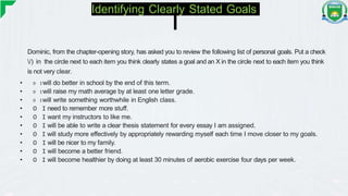 Identifying Clearly Stated Goals
Dominic, from the chapter-opening story, has asked you to review the following list of personal goals. Put a check
/) in the circle next to each item you think clearly states a goal and an X in the circle next to each item you think
is not very clear.
• O Iwill do better in school by the end of this term.
• O Iwill raise my math average by at least one letter grade.
• O Iwill write something worthwhile in English class.
• O I need to remember more stuff.
• O I want my instructors to like me.
• O I will be able to write a clear thesis statement for every essay I am assigned.
• O I will study more effectively by appropriately rewarding myself each time I move closer to my goals.
• O I will be nicer to my family.
• O I will become a better friend.
• O I will become healthier by doing at least 30 minutes of aerobic exercise four days per week.
 