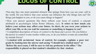 LOCUS OF CONTROL
•You may face one more potential obstacle that springs from how you see your- self in
the world. Do you believe that your actions can influence the why things turn out? Do
things just happen to you, or do you cause things to happen?
• How you answer questions like these reflects your locus of control, a concept
attributed to psychologist Julian Rotter (Mearns, n.d.). It refers to how much you
believe your actions may affect your future. In short, do you seen your actions to
affect your life, or do you wait for someone or something to happen to you?
• A simplified description of locus of control is the focus one’s power. Do you believe
the power to control events resides within you, or do you believe events are controlled
by outside forces?
• A student with an internal locus of control, for example, explains a poor test
grade by looking into the mirror and saying “I should have studied more” or
‘Before the next exam, I will be sure to visit my professor in his office.“ The
responsibility is placed on that student's shoulders by that student.
 