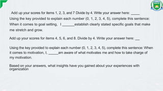 Add up your scores for items 1, 2, 3, and 7 Divide by 4. Write your answer here:
Using the key provided to explain each number (0, 1, 2, 3, 4, 5), complete this sentence:
When it comes to goal setting, I establish clearly stated specific goals that make
me stretch and grow.
Add up your scores for items 4, 5, 6, and 8. Divide by 4. Write your answer here:
Using the key provided to explain each number (0, 1, 2, 3, 4, 5), complete this sentence: When
it comes to motivation, I, am aware of what motivates me and how to take charge of
my motivation.
Based on your answers, what insights have you gained about your experiences with
organization
 