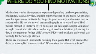WHERE DO YOU FIND MOTIVATIONS
Motivation varies from person to person depending on the opportunities,
challenges, tasks, activities, and life experiences he or she faces. An athletes
love for sports may motivate her to get to practice early and remain late. A
student who did not do as well on a reading quiz as he would have liked
pushes himself to improve by 10 points on the next quiz. Maybe you know
a single parent who attends school at night, works a full-time job during the
day, is the treasurer for her child's school PTA—and awakens early each day
to study for her college classes.
These are motivated individuals pursuing their goals. But what creates the
drive to accomplish these activities? Where does the drive come from?
 