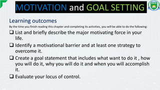 MOTIVATION and GOAL SETTING
Learning outcomes
By the time you finish reading this chapter and completing its activities, you will be able to do the following:
 List and briefly describe the major motivating force in your
life.
 Identify a motivational barrier and at least one strategy to
overcome it.
 Create a goal statement that includes what want to do it , how
you will do it, why you will do it and when you will accomplish
it.
 Evaluate your locus of control.
 
