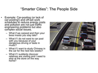 “ Smarter Cities”: The People Side Example: Car-pooling (or lack of car-pooling!) and off-set work schedules to reduce energy costs and pollution are not just traffic engineering problems but also complex social issues.  What if we carpool and then your boss insists you stay late? What if I do not want to car pool with you because of your dangerous driving or taste in music? What if I want to study Chinese in the car for the next two weeks? What if I suddenly discover relatives are visiting and I need to stop at the store on the way home?  