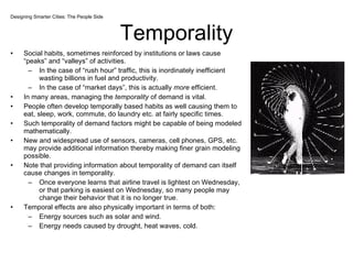 Temporality Social habits, sometimes reinforced by institutions or laws cause “peaks” and “valleys” of activities. In the case of “rush hour” traffic, this is inordinately inefficient wasting billions in fuel and productivity. In the case of “market days”, this is actually  more  efficient. In many areas, managing the  temporality  of demand is vital. People often develop temporally based habits as well causing them to eat, sleep, work, commute, do laundry etc. at fairly specific times. Such temporality of demand factors might be capable of being modeled mathematically. New and widespread use of sensors, cameras, cell phones, GPS, etc. may provide additional information thereby making finer grain modeling possible. Note that providing information about temporality of demand can itself cause changes in temporality.  Once everyone learns that airline travel is lightest on Wednesday, or that parking is easiest on Wednesday, so many people may change their behavior that it is no longer true.  Temporal effects are also physically important in terms of both:  Energy sources such as solar and wind. Energy needs caused by drought, heat waves, cold.  Designing Smarter Cities: The People Side 