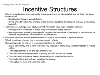 Incentive Structures Behavior is partly determined, not just by  actual  rewards and punishments but also partly by how these are perceived.  Social justice theory in pay satisfaction. Giving a “credit” rather than charging a “tax” to incent people to drive less will probably produce less backlash.  In some cases, making people easily aware of information has a large impact on behavior. Writing down all food eaten in a food diary itself changes eating behavior. New applications are being developed for people to become aware of the impact of their choices; for instance, impact of food on environment not only health. Stimuli can also have  intrinsic  effects on behavior not just informational or symbolic effects. Difficult to estimate changes due to temporary novelty effects. Change may begin for one set of reasons and continue for another. E.g., a person may bike to work one week only because of a temporary social competition to reduce carbon. Then discover that it is fun and do it another week. Then discover that they feel better physically and do it another two weeks. Then discover that they are saving money and do it for another few months. Then find a biking club and gain social companionship. Then agitate for more and safer bike paths. Designing Smarter Cities: The People Side 