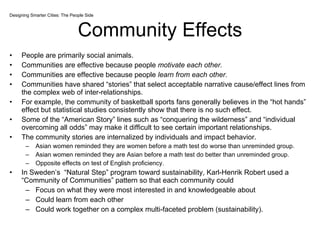 Community Effects People are primarily social animals. Communities are effective because people  motivate each other. Communities are effective because people  learn from each other. Communities have shared “stories” that select acceptable narrative cause/effect lines from the complex web of inter-relationships.  For example, the community of basketball sports fans generally believes in the “hot hands” effect but statistical studies consistently show that there is no such effect.  Some of the “American Story” lines such as “conquering the wilderness” and “individual overcoming all odds” may make it difficult to see certain important relationships. The community stories are internalized by individuals and impact behavior. Asian women reminded they are women before a math test do worse than unreminded group. Asian women reminded they are Asian before a math test do better than unreminded group. Opposite effects on test of English proficiency.  In Sweden’s  “Natural Step” program toward sustainability, Karl-Henrik Robert used a “Community of Communities” pattern so that each community could Focus on what they were most interested in and knowledgeable about Could learn from each other Could work together on a complex multi-faceted problem (sustainability).  Designing Smarter Cities: The People Side 